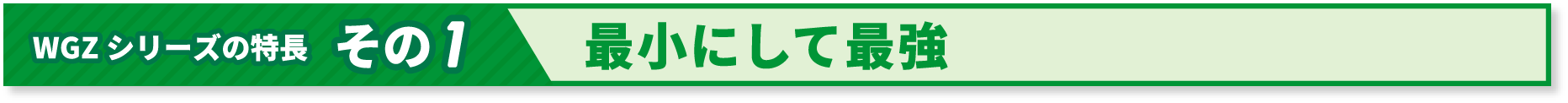 WGZシリーズの特長 その１ 最小にして最強