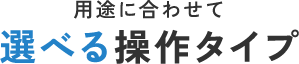 用途に合わせて選べる操作タイプ