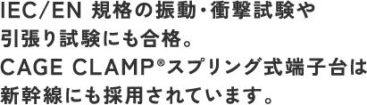 IEC/EN 規格の振動・衝撃試験や引張り試験にも合格。CAGE CLAMP®スプリング式端子台は新幹線にも採用されています。